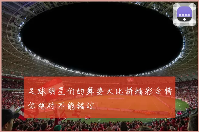 足球明星们的舞姿大比拼精彩合辑你绝对不能错过