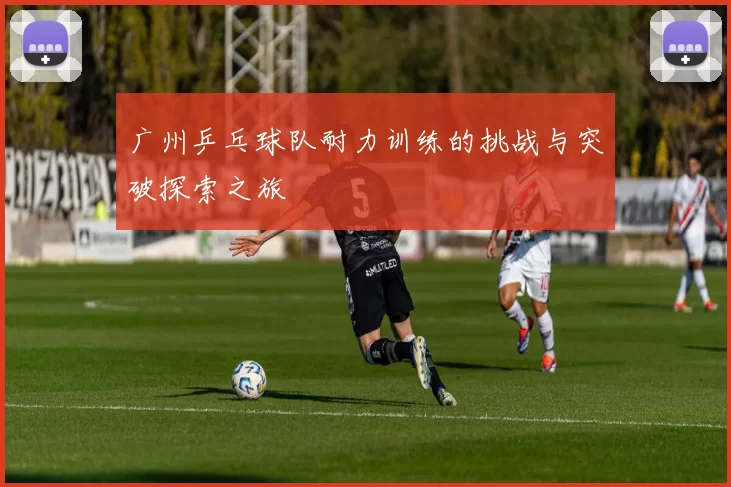 广州乒乓球队耐力训练的挑战与突破探索之旅