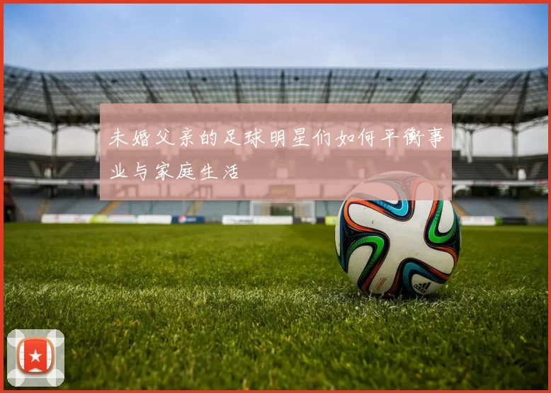 未婚父亲的足球明星们如何平衡事业与家庭生活