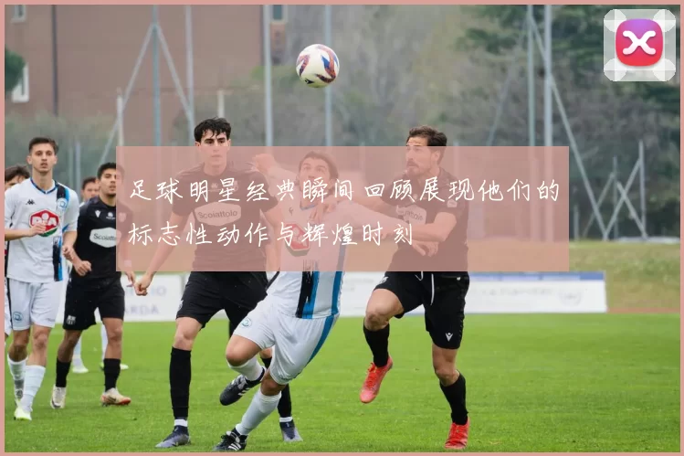 足球明星经典瞬间回顾展现他们的标志性动作与辉煌时刻