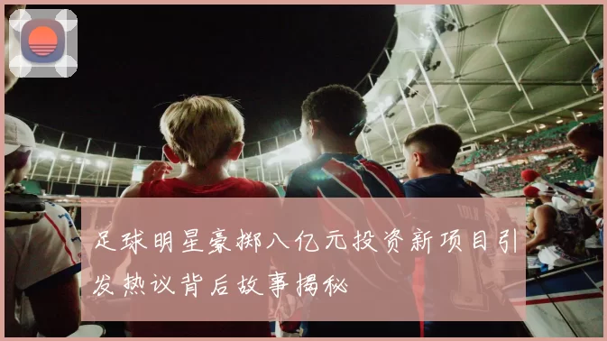 足球明星豪掷八亿元投资新项目引发热议背后故事揭秘