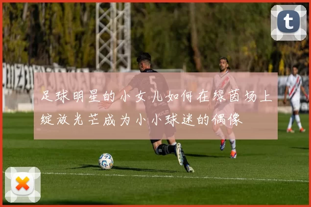 足球明星的小女儿如何在绿茵场上绽放光芒成为小小球迷的偶像