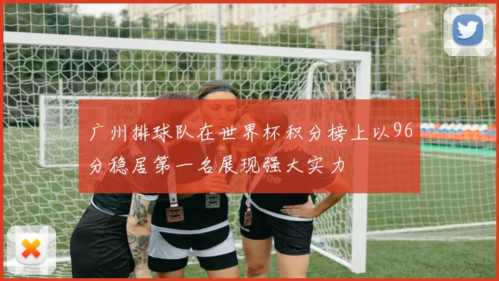 广州排球队在世界杯积分榜上以96分稳居第一名展现强大实力