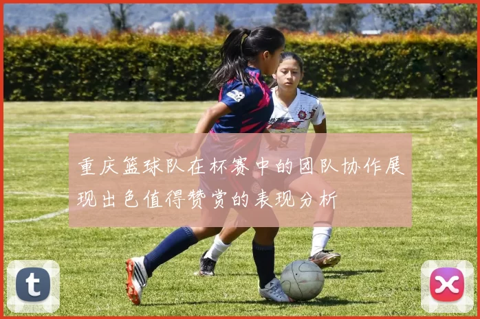 重庆篮球队在杯赛中的团队协作展现出色值得赞赏的表现分析