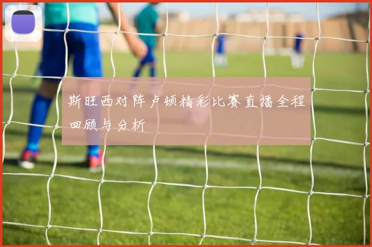 斯旺西对阵卢顿精彩比赛直播全程回顾与分析
