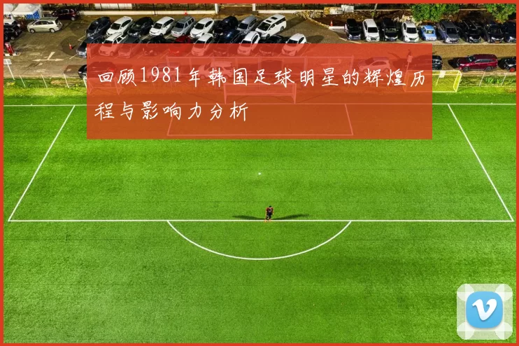 回顾1981年韩国足球明星的辉煌历程与影响力分析
