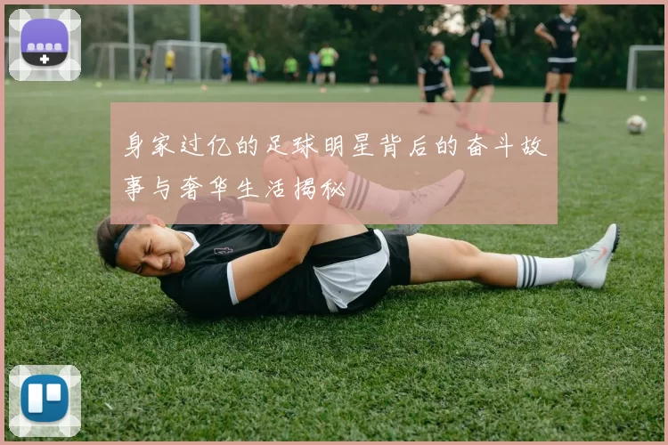 身家过亿的足球明星背后的奋斗故事与奢华生活揭秘