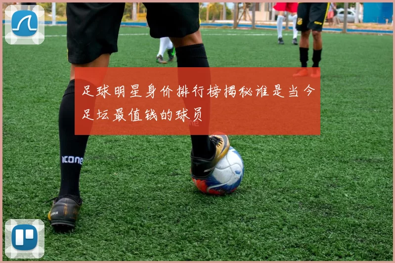 足球明星身价排行榜揭秘谁是当今足坛最值钱的球员