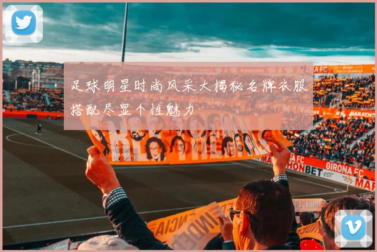 足球明星时尚风采大揭秘名牌衣服搭配尽显个性魅力