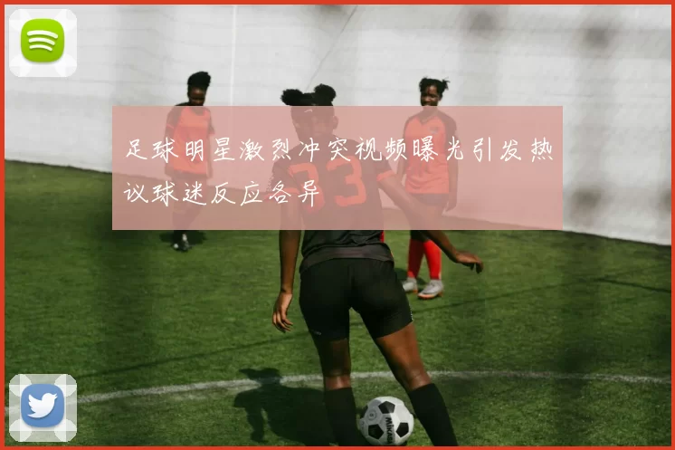足球明星激烈冲突视频曝光引发热议球迷反应各异