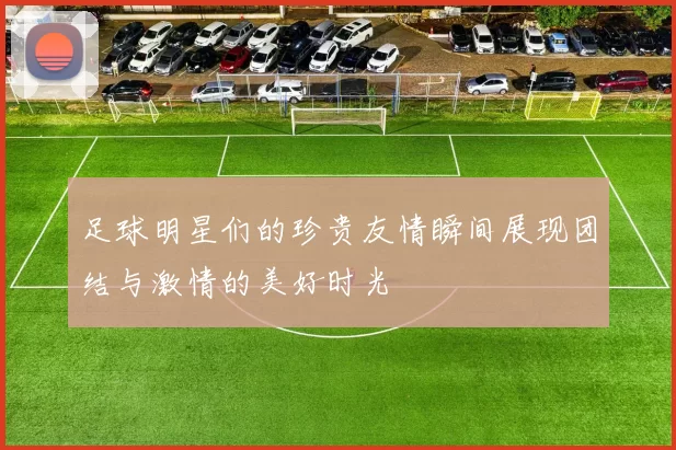 足球明星们的珍贵友情瞬间展现团结与激情的美好时光