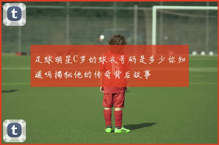 足球明星C罗的球衣号码是多少你知道吗揭秘他的传奇背后故事