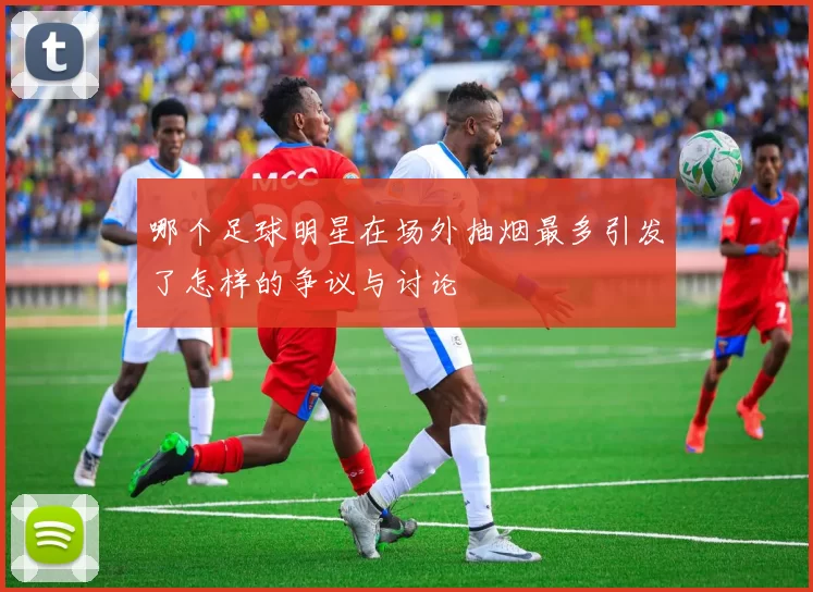 哪个足球明星在场外抽烟最多引发了怎样的争议与讨论