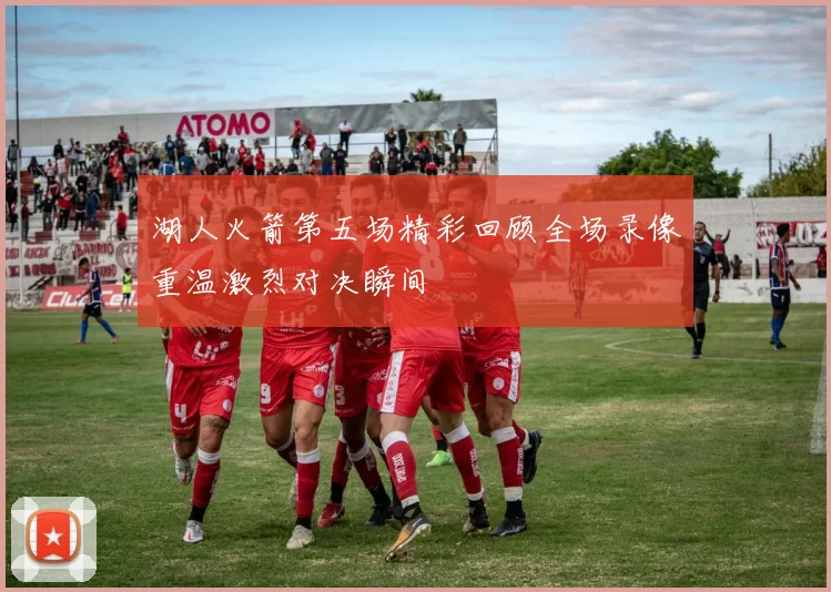 湖人火箭第五场精彩回顾全场录像重温激烈对决瞬间