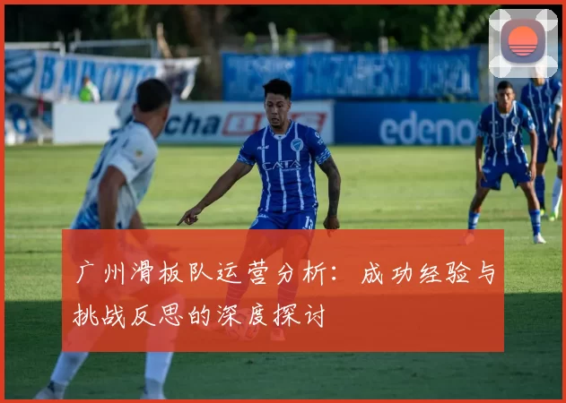 广州滑板队运营分析：成功经验与挑战反思的深度探讨