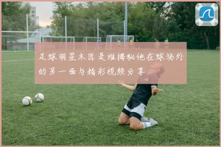 足球明星木匠是谁揭秘他在球场外的另一面与精彩视频分享