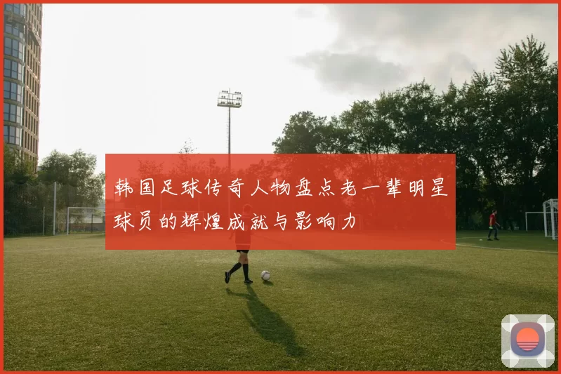 韩国足球传奇人物盘点老一辈明星球员的辉煌成就与影响力