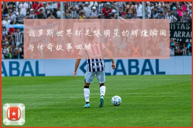 俄罗斯世界杯足球明星的辉煌瞬间与传奇故事回顾