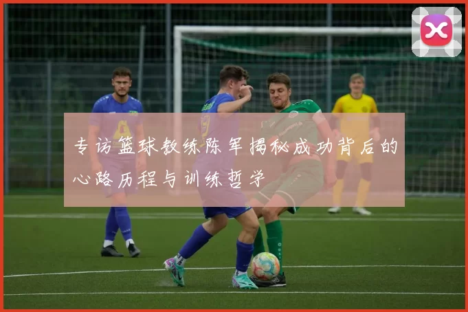 专访篮球教练陈军揭秘成功背后的心路历程与训练哲学