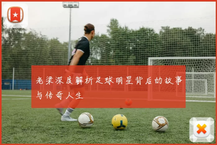 老梁深度解析足球明星背后的故事与传奇人生