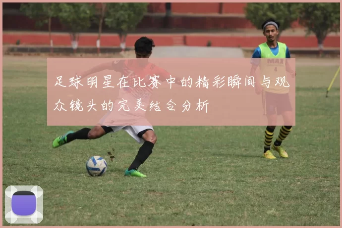 足球明星在比赛中的精彩瞬间与观众镜头的完美结合分析