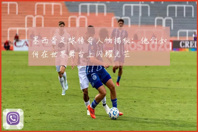 墨西哥足球传奇人物揭秘：他们如何在世界舞台上闪耀光芒