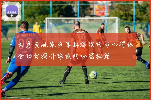 刘秀英独家分享排球技巧与心得体会助你提升球技的秘密秘籍