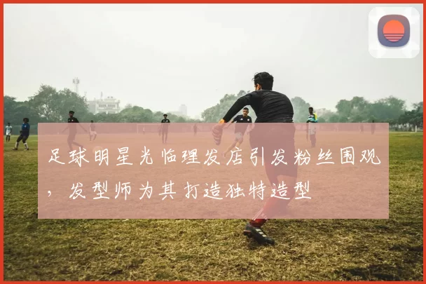 足球明星光临理发店引发粉丝围观，发型师为其打造独特造型