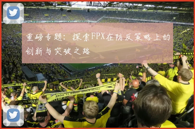 重磅专题：探索FPX在防反策略上的创新与突破之路