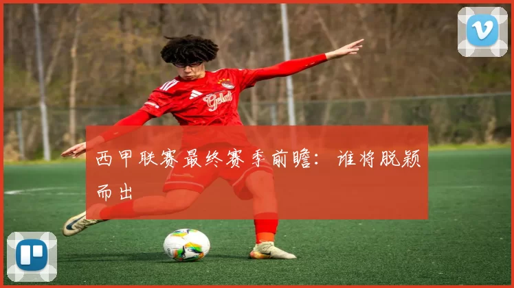 西甲联赛最终赛季前瞻：谁将脱颖而出