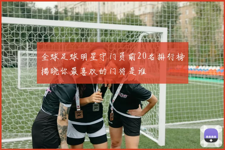 全球足球明星守门员前20名排行榜揭晓你最喜欢的门将是谁