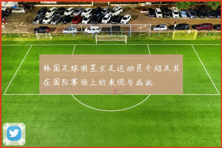 韩国足球明星女足运动员介绍及其在国际赛场上的表现与成就
