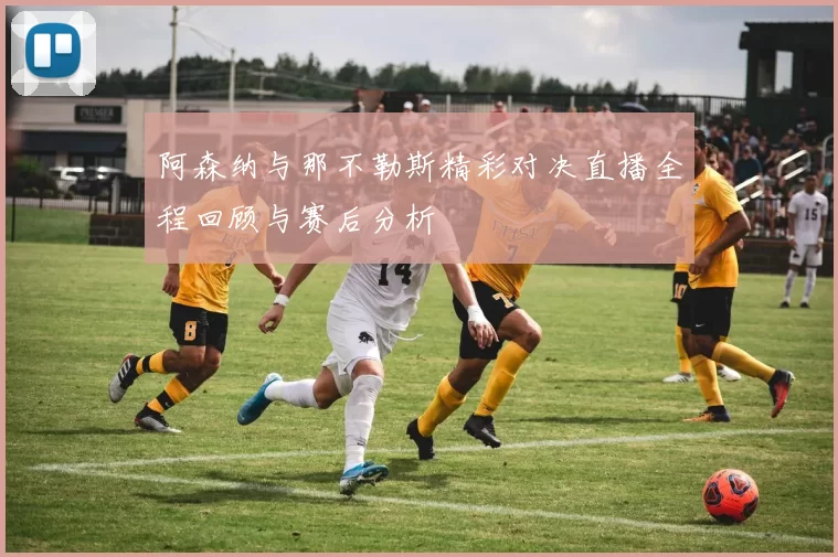阿森纳与那不勒斯精彩对决直播全程回顾与赛后分析