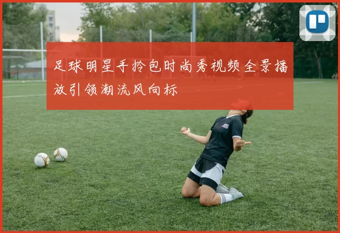 足球明星手拎包时尚秀视频全景播放引领潮流风向标