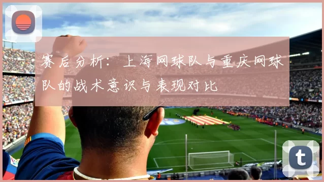 赛后分析：上海网球队与重庆网球队的战术意识与表现对比