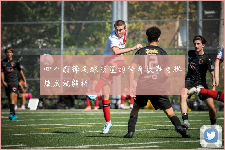 四个前锋足球明星的传奇故事与辉煌成就解析
