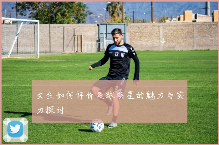 女生如何评价足球明星的魅力与实力探讨