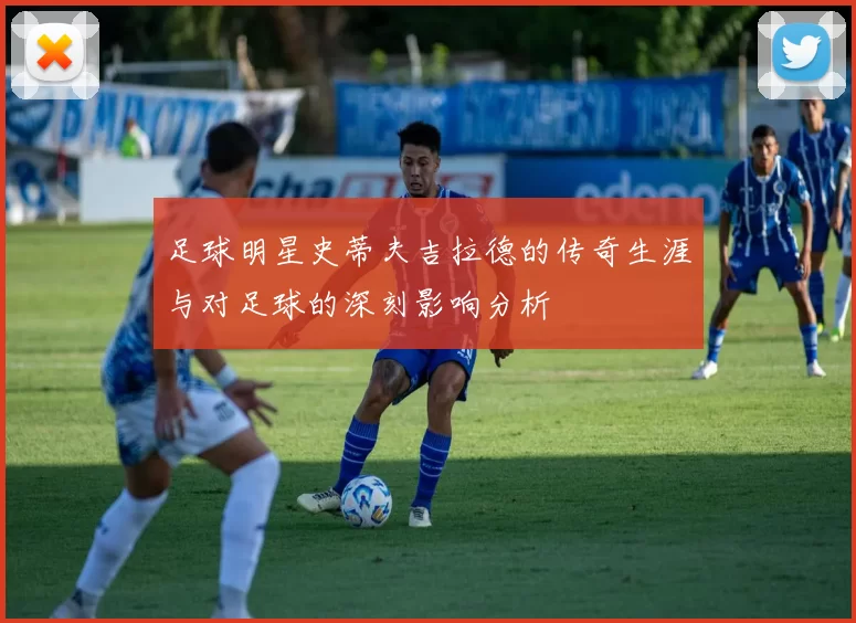 足球明星史蒂夫吉拉德的传奇生涯与对足球的深刻影响分析
