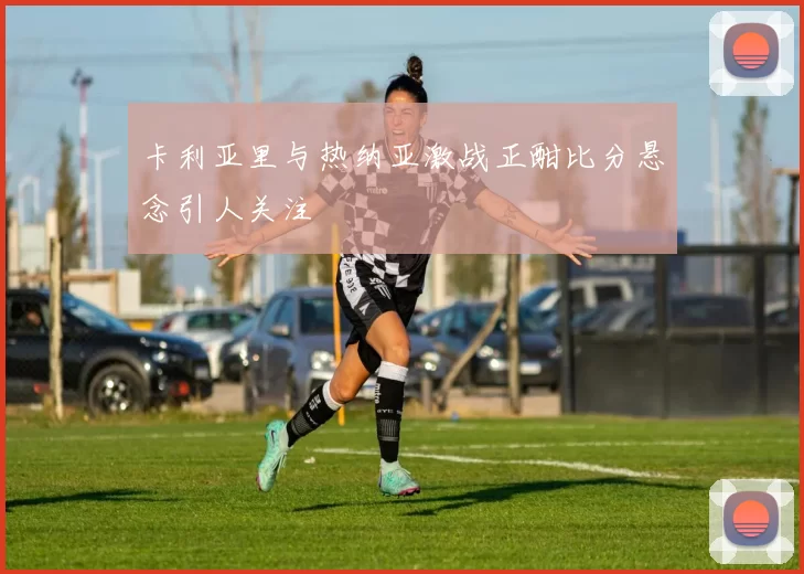 卡利亚里与热纳亚激战正酣比分悬念引人关注