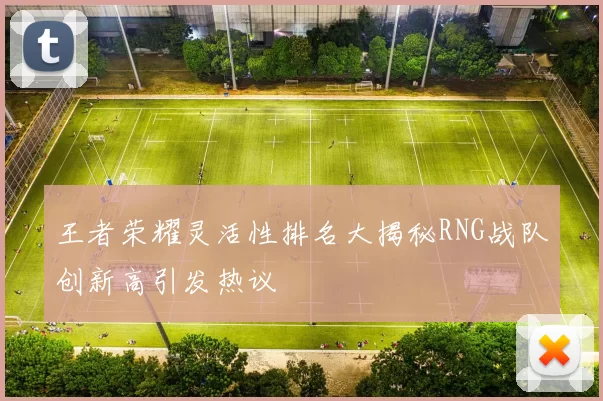王者荣耀灵活性排名大揭秘RNG战队创新高引发热议