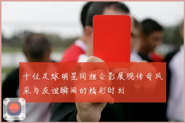 十位足球明星同框合影展现传奇风采与友谊瞬间的精彩时刻