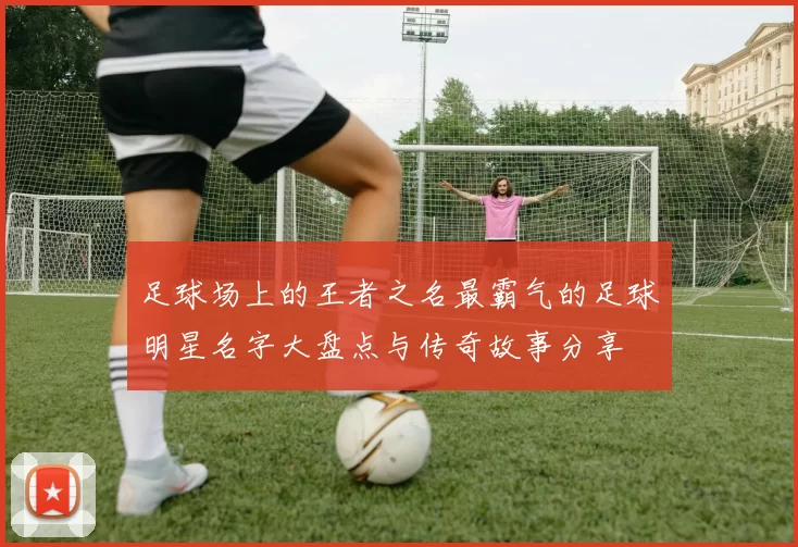 足球场上的王者之名最霸气的足球明星名字大盘点与传奇故事分享