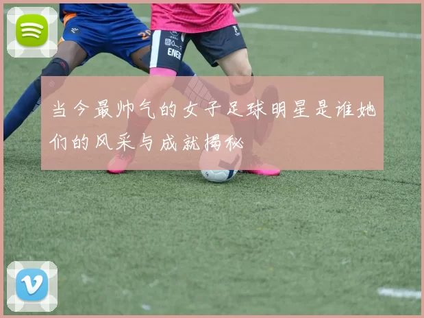 当今最帅气的女子足球明星是谁她们的风采与成就揭秘