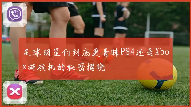 足球明星们到底更青睐PS4还是Xbox游戏机的秘密揭晓