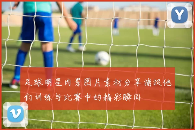 足球明星内景图片素材分享捕捉他们训练与比赛中的精彩瞬间