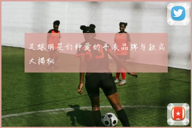 足球明星们钟爱的手表品牌与款式大揭秘