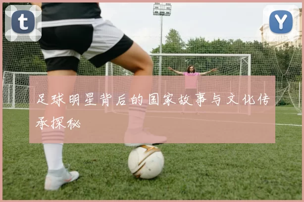 足球明星背后的国家故事与文化传承探秘